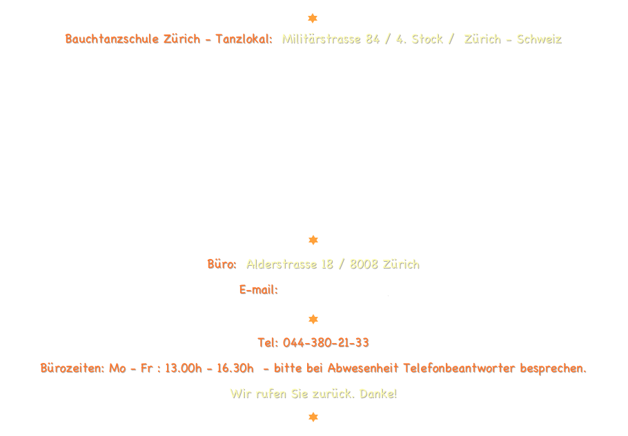 ￼
Bauchtanzschule Zürich - Tanzlokal:  Militärstrasse 84 / 4. Stock /  Zürich - Schweiz







￼
Büro:  Alderstrasse 18 / 8008 Zürich
E-mail: info@artedanza.ch   ￼
Tel: 044-380-21-33 
Bürozeiten: Mo - Fr : 13.00h - 16.30h  - bitte bei Abwesenheit Telefonbeantworter besprechen.
Wir rufen Sie zurück. Danke!
￼