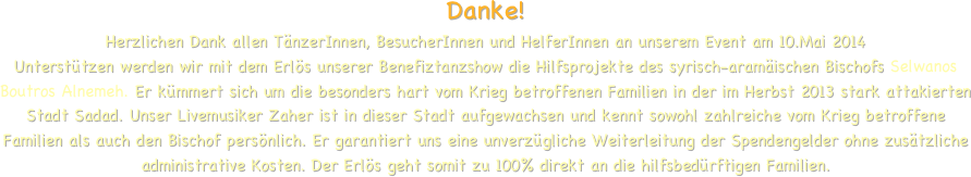 
Danke!
Herzlichen Dank allen TänzerInnen, BesucherInnen und HelferInnen an unserem Event am 10.Mai 2014
Unterstützen werden wir mit dem Erlös unserer Benefiztanzshow die Hilfsprojekte des syrisch-aramäischen Bischofs Selwanos Boutros Alnemeh. Er kümmert sich um die besonders hart vom Krieg betroffenen Familien in der im Herbst 2013 stark attakierten Stadt Sadad. Unser Livemusiker Zaher ist in dieser Stadt aufgewachsen und kennt sowohl zahlreiche vom Krieg betroffene Familien als auch den Bischof persönlich. Er garantiert uns eine unverzügliche Weiterleitung der Spendengelder ohne zusätzliche administrative Kosten. Der Erlös geht somit zu 100% direkt an die hilfsbedürftigen Familien. 



