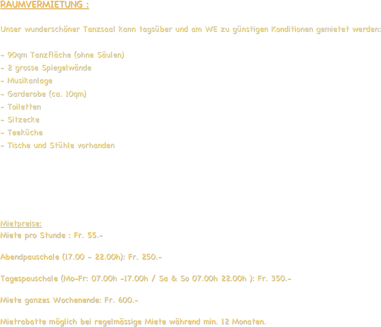 RAUMVERMIETUNG :

Unser wunderschöner Tanzsaal kann tagsüber und am WE zu günstigen Konditionen gemietet werden:

- 90qm Tanzfläche (ohne Säulen) 
2 grosse Spiegelwände
Musikanlage
Garderobe (ca. 10qm)
Toiletten
Sitzecke
Teeküche
Tische und Stühle vorhanden





Mietpreise:
Miete pro Stunde : Fr. 55.-

Abendpauschale (17.00 - 22.00h): Fr. 250.- 

Tagespauschale (Mo-Fr: 07.00h -17.00h / Sa & So 07.00h 22.00h ): Fr. 350.-

Miete ganzes Wochenende: Fr. 600.-
 Mietrabatte möglich bei regelmässige Miete während min. 12 Monaten.
