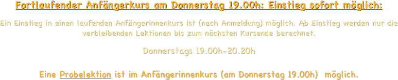  
 Fortlaufender Anfängerkurs am Donnerstag 19.00h: Einstieg sofort möglich:
Ein Einstieg in einen laufenden Anfängerinnenkurs ist (nach Anmeldung) möglich. Ab Einstieg werden nur die verbleibenden Lektionen bis zum nächsten Kursende berechnet. 
Donnerstags 19.00h-20.20h   Eine Probelektion ist im Anfängerinnenkurs (am Donnerstag 19.00h)  möglich.