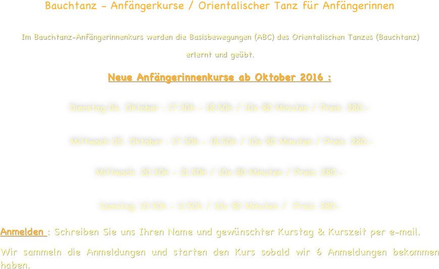 Bauchtanz - Anfängerkurse / Orientalischer Tanz für Anfängerinnen  
Im Bauchtanz-Anfängerinnenkurs werden die Basisbewegungen (ABC) des Orientalischen Tanzes (Bauchtanz) 
erlernt und geübt.
Neue Anfängerinnenkurse ab Oktober 2016 :

Dienstag 04. Oktober : 17.30h - 18.50h / 10x 80 Minuten / Preis: 280.-      
     Mittwoch 05. Oktober : 17.30h - 18.50h / 10x 80 Minuten / Preis: 280.-  

Mittwoch: 20.30h - 21.50h / 10x 80 Minuten / Preis: 280.- 

Samstag: 10:30h - 11:50h / 10x 80 Minuten /  Preis: 280-   

Anmelden : Schreiben Sie uns Ihren Name und gewünschter Kurstag & Kurszeit per e-mail.
Wir sammeln die Anmeldungen und starten den Kurs sobald wir 6 Anmeldungen bekommen haben.