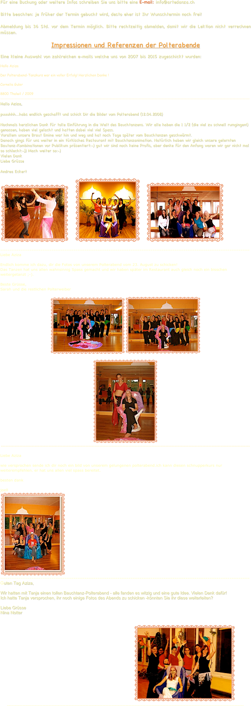 Für eine Buchung oder weitere Infos schreiben Sie uns bitte eine E-mail: info@artedanza.ch
 Bitte beachten: je früher der Termin gebucht wird, desto eher ist Ihr Wunschtermin noch frei!  Abmeldung bis 36 Std. vor dem Termin möglich. Bitte rechtzeitig abmelden, damit wir die Lektion nicht verrechnen müssen.
 Impressionen und Referenzen der Polterabende
Eine kleine Auswahl von zahlreichen e-mails welche uns von 2007 bis 2015 zugeschickt wurden:
Hallo Aziza

Der Polterabend-Tanzkurs war ein voller Erfolg! Herzlichen Danke !

Cornelia Guler

8800 Thalwil / 2009
----------------------------------------------------------------------------------------------------------------------------------------------------------------------------- Hallo Aziza,  puuuhhh...habs endlich geschafft und schick Dir die Bilder vom Polterabend (12.04.2008)  Nochmals herzlichen Dank für tolle Einführung in die Welt des Bauchtanzens. Wir alle haben die 1 1/2 (die viel zu schnell rumgingen!) genossen, haben viel gelacht und hatten dabei viel viel Spass. Vorallem unsere Braut Emine war hin und weg und hat noch Tage später vom Bauchtanzen geschwärmt. Danach gings für uns weiter in ein türkisches Restaurant mit Bauchtanzanimation. Natürlich haben wir gleich unsere gelernten Bautanz-Kombinationen vor Publikum präsentiert:-) gut wir sind noch keine Profis, aber denke für den Anfang waren wir gar nicht mal so schlecht:-)) Mach weiter so:-)
Vielen Dank Liebe Grüsse  Andrea Eckert
￼    ￼    ￼                                                                  
----------------------------------------------------------------------------------------------------------------------------------------
Liebe Aziza
 
Endlich komme ich dazu, dir die Fotos von unserem Polterabend vom 23. August zu schicken!
Das Tanzen hat uns allen wahnsinnig Spass gemacht und wir haben später im Restaurant auch gleich noch ein bisschen weitergetanzt ;-).
 
Beste Grüsse,
Sarah und die restlichen Polterweiber

￼￼

￼
------------------------------------------------------------------------------------------------------------------------------------------------------------------
Liebe Aziza
 
wie versprochen sende ich dir noch ein bild von unserem gelungenen polterabend.ich kann diesen schnupperkurs nur weiterempfehlen. er hat uns allen viel spass bereitet.
                                                               
besten dank
 
joell
￼----------------------------------------------------------------------------------------------------------------------------------------
Guten Tag Aziza,

Wir hatten mit Tanja einen tollen Bauchtanz-Polterabend - alle fanden es witzig und eine gute Idee. Vielen Dank dafür!
Ich hatte Tanja versprochen, ihr noch einige Fotos des Abends zu schicken -könnten Sie ihr diese weiterleiten?

Liebe Grüsse
Nina Notter


                                                                                              ￼                   
----------------------------------------------------------------------------------------------------------------------------------------------------------













