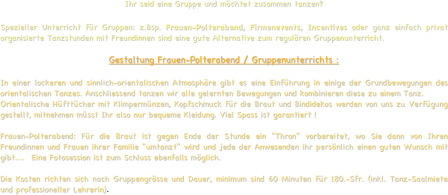 
Ihr seid eine Gruppe und möchtet zusammen tanzen?  
Spezieller Unterricht für Gruppen: z.Bsp. Frauen-Polterabend, Firmenevents, Incentives oder ganz einfach privat organisierte Tanzstunden mit Freundinnen sind eine gute Alternative zum regulären Gruppenunterricht. 

Gestaltung Frauen-Polterabend / Gruppenunterrichts : 
In einer lockeren und sinnlich-orientalischen Atmosphäre gibt es eine Einführung in einige der Grundbewegungen des orientalischen Tanzes. Anschliessend tanzen wir alle gelernten Bewegungen und kombinieren diese zu einem Tanz. Orientalische Hüfttücher mit Klimpermünzen, Kopfschmuck für die Braut und Bindidekos werden von uns zu Verfügung gestellt, mitnehmen müsst Ihr also nur bequeme Kleidung. Viel Spass ist garantiert !

Frauen-Polterabend: Für die Braut ist gegen Ende der Stunde ein "Thron" vorbereitet, wo Sie dann von Ihren Freundinnen und Frauen ihrer Familie "umtanzt" wird und jede der Anwesenden ihr persönlich einen guten Wunsch mit gibt....  Eine Fotosession ist zum Schluss ebenfalls möglich.
 
Die Kosten richten sich nach Gruppengrösse und Dauer, minimum sind 60 Minuten für 180.-Sfr. (inkl. Tanz-Saalmiete und professioneller Lehrerin).  