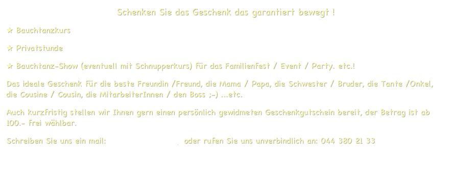 Schenken Sie das Geschenk das garantiert bewegt !
 Bauchtanzkurs
 Privatstunde 
 Bauchtanz-Show (eventuell mit Schnupperkurs) für das Familienfest / Event / Party. etc.!
Das ideale Geschenk für die beste Freundin /Freund, die Mama / Papa, die Schwester / Bruder, die Tante /Onkel, die Cousine / Cousin, die MitarbeiterInnen / den Boss ;-) ...etc.
Auch kurzfristig stellen wir Ihnen gern einen persönlich gewidmeten Geschenkgutschein bereit, der Betrag ist ab 100.- frei wählbar.
Schreiben Sie uns ein mail: info@artedanza.ch  oder rufen Sie uns unverbindlich an: 044 380 21 33
 

