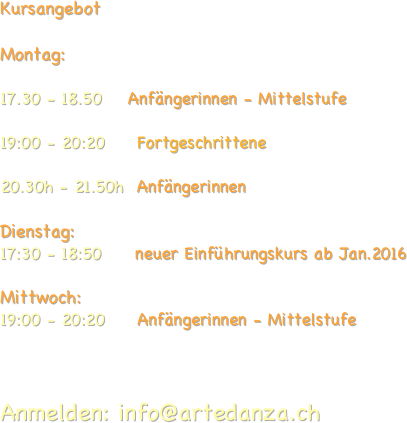 
Kursangebot 

Montag:     
                       
17.30 - 18.50    Anfängerinnen - Mittelstufe

19:00 - 20:20     Fortgeschrittene     

20.30h - 21.50h  Anfängerinnen
                                
Dienstag:                   
17:30 - 18:50       neuer Einführungskurs ab Jan.2016                              

Mittwoch:
19:00 - 20:20     Anfängerinnen - Mittelstufe   
                                             
 

Anmelden: info@artedanza.ch