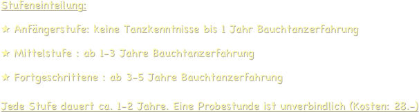 Stufeneinteilung:
 Anfängerstufe: keine Tanzkenntnisse bis 1 Jahr Bauchtanzerfahrung
 Mittelstufe : ab 1-3 Jahre Bauchtanzerfahrung
 Fortgeschrittene : ab 3-5 Jahre Bauchtanzerfahrung  Jede Stufe dauert ca. 1-2 Jahre. Eine Probestunde ist unverbindlich (Kosten: 28.-)
