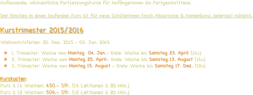 Aufbauende, wöchentliche Fortsetzungskurse für Anfängerinnen bis Fortgeschrittene.  Der Einstieg in einen laufenden Kurs ist für neue Schülerinnen (nach Absprache & Anmeldung) jederzeit möglich.          Kurstrimester 2015/2016
Weihnachtsferien: 20. Dez. 2015 - 03. Jan. 2016
1. Trimester: Woche vom Montag  04. Jan.- Ende: Woche bis Samstag 23. April (16x)
2. Trimester: Woche vom Montag 25. April- Ende: Woche bis Samstag 13. August (16x)
3. Trimester: Woche vom Montag 15. August - Ende: Woche bis Samstag 17. Dez. (18x)

Kurskosten: 
Kurs à 16 Wochen: 450.- Sfr. (16 Lektionen à 80 Min.)
Kurs à 18 Wochen: 506.- Sfr. (18 Lektionen à 80 Min.)


